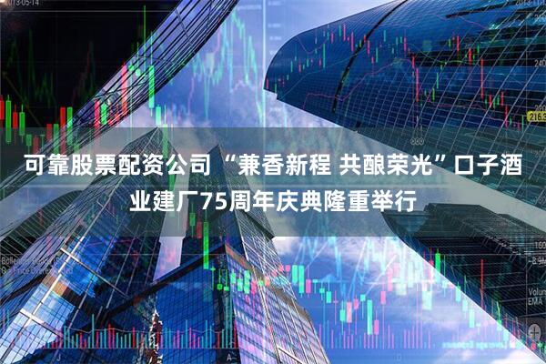 可靠股票配资公司 “兼香新程 共酿荣光”口子酒业建厂75周年庆典隆重举行