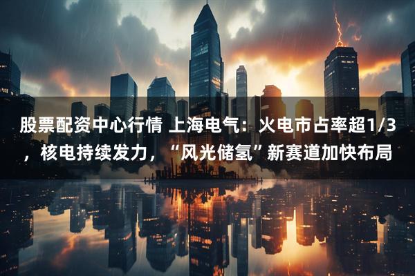 股票配资中心行情 上海电气：火电市占率超1/3，核电持续发力，“风光储氢”新赛道加快布局