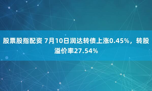 股票股指配资 7月10日润达转债上涨0.45%，转股溢价率27.54%