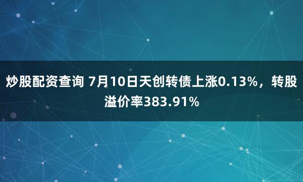 炒股配资查询 7月10日天创转债上涨0.13%，转股溢价率383.91%