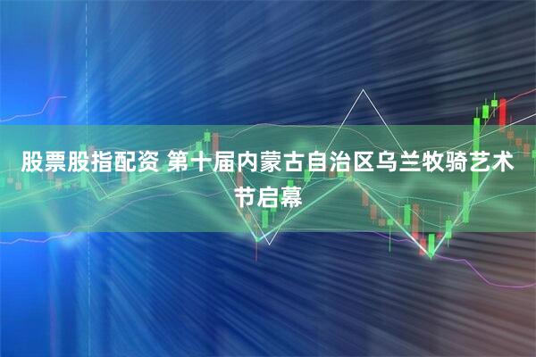 股票股指配资 第十届内蒙古自治区乌兰牧骑艺术节启幕