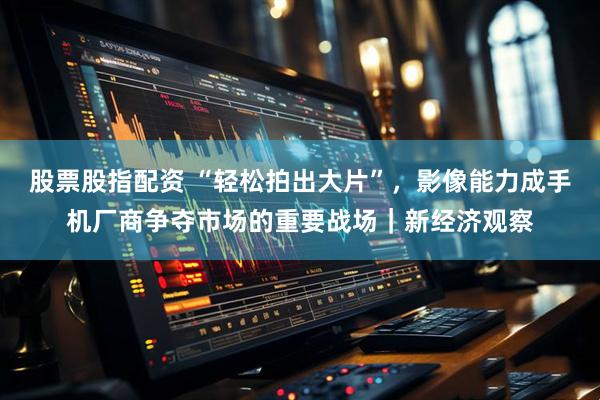 股票股指配资 “轻松拍出大片”，影像能力成手机厂商争夺市场的重要战场｜新经济观察