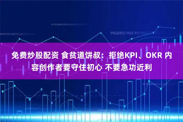 免费炒股配资 食贫道饼叔：拒绝KPI、OKR 内容创作者要守住初心 不要急功近利