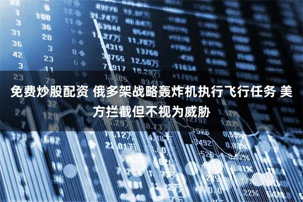 免费炒股配资 俄多架战略轰炸机执行飞行任务 美方拦截但不视为威胁