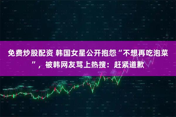 免费炒股配资 韩国女星公开抱怨“不想再吃泡菜”，被韩网友骂上热搜：赶紧道歉