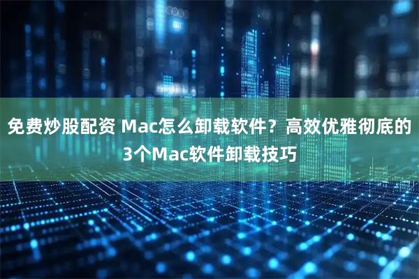 免费炒股配资 Mac怎么卸载软件？高效优雅彻底的3个Mac软件卸载技巧