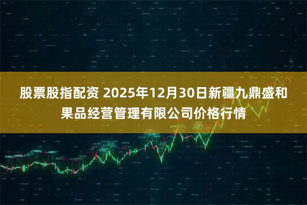股票股指配资 2025年12月30日新疆九鼎盛和果品经营管理有限公司价格行情