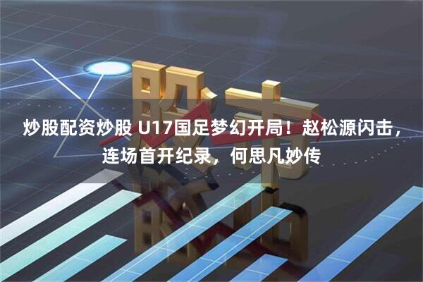 炒股配资炒股 U17国足梦幻开局！赵松源闪击，连场首开纪录，何思凡妙传